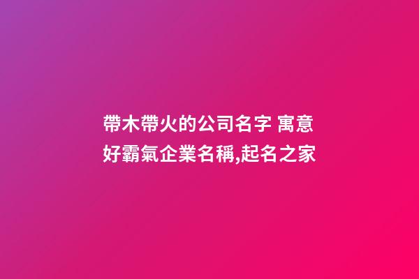 帶木帶火的公司名字 寓意好霸氣企業名稱,起名之家-第1張-公司起名-玄機派